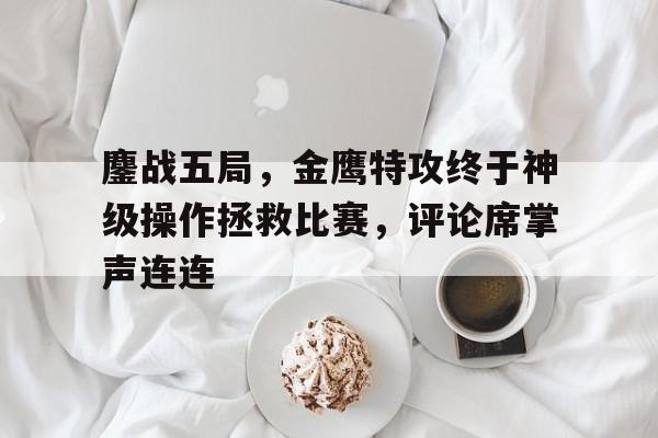 安博体育-包含鏖战五局，金鹰特攻终于神级操作拯救比赛，评论席掌声连连的词条